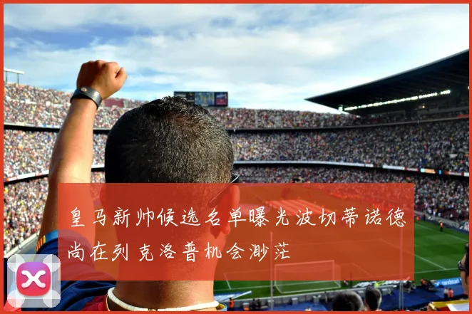 皇马新帅候选名单曝光波切蒂诺德尚在列克洛普机会渺茫