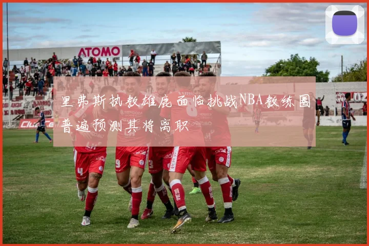 里弗斯执教雄鹿面临挑战NBA教练圈普遍预测其将离职