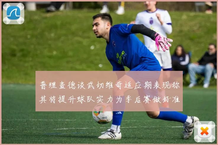 普理查德谈武切维奇适应期表现称其将提升球队实力为季后赛做好准备