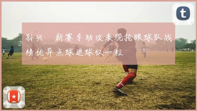 孙兴慜新赛季助攻表现抢眼球队战绩优异点球进球仅一粒