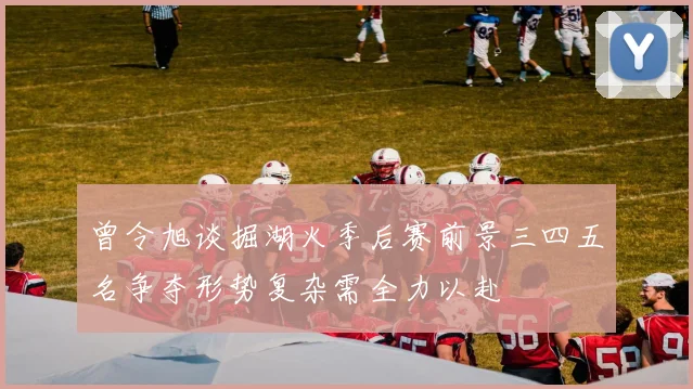曾令旭谈掘湖火季后赛前景三四五名争夺形势复杂需全力以赴