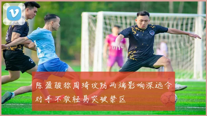 陈盈骏称周琦攻防两端影响深远令对手不敢轻易突破禁区