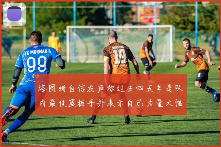 塔图姆自信发声称过去四五年是队内最佳篮板手并表示自己力量大幅提升