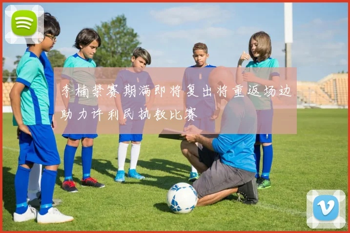 李楠禁赛期满即将复出将重返场边助力许利民执教比赛