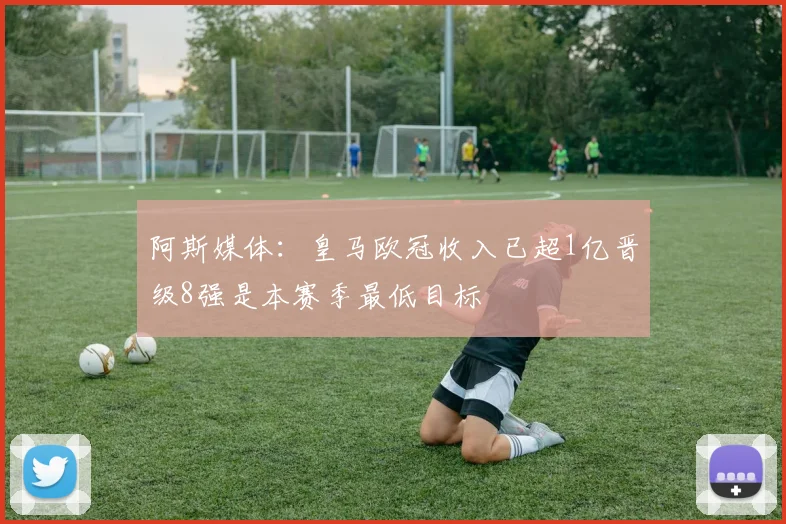 阿斯媒体：皇马欧冠收入已超1亿晋级8强是本赛季最低目标