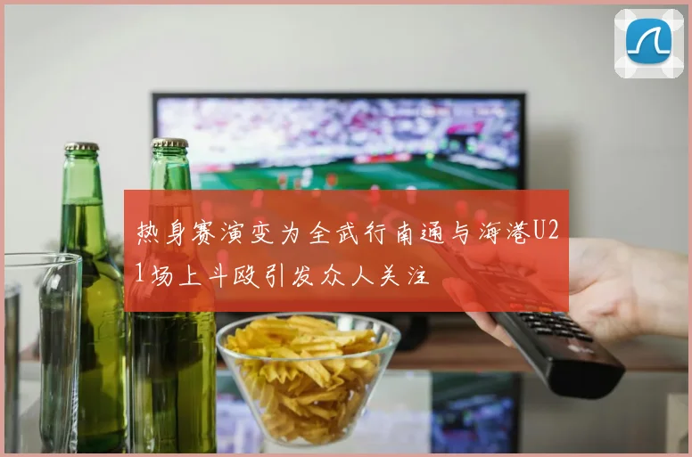 热身赛演变为全武行南通与海港U21场上斗殴引发众人关注