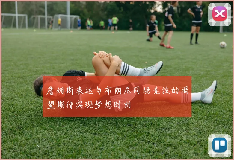 詹姆斯表达与布朗尼同场竞技的渴望期待实现梦想时刻