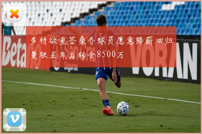 多特欲重签桑乔球员愿意降薪回归曼联五年后转会8500万