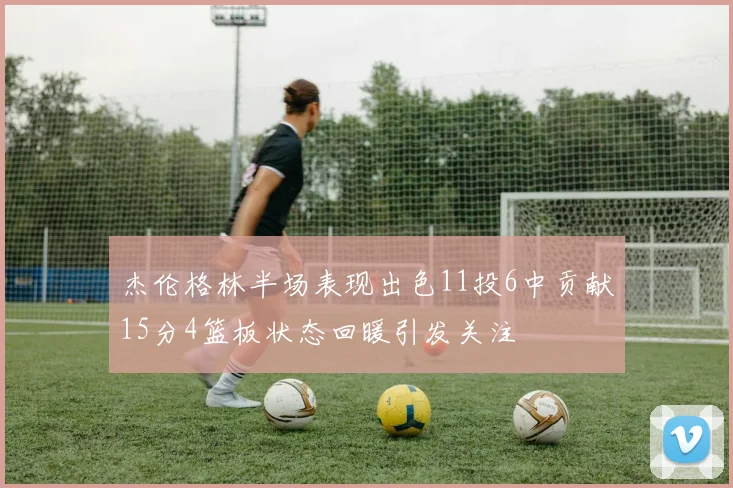 杰伦格林半场表现出色11投6中贡献15分4篮板状态回暖引发关注