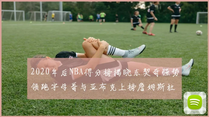 2020年后NBA得分榜揭晓东契奇强势领跑字母哥与亚布克上榜詹姆斯杜兰特库里未入前列