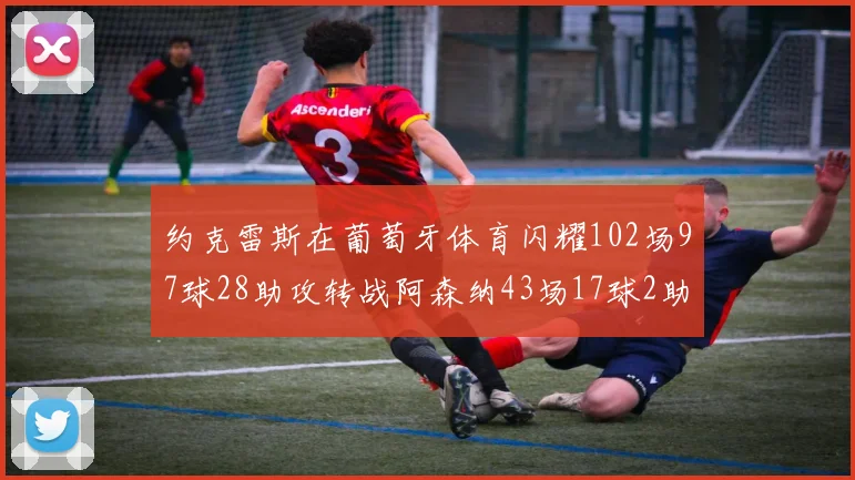 约克雷斯在葡萄牙体育闪耀102场97球28助攻转战阿森纳43场17球2助攻表现如何