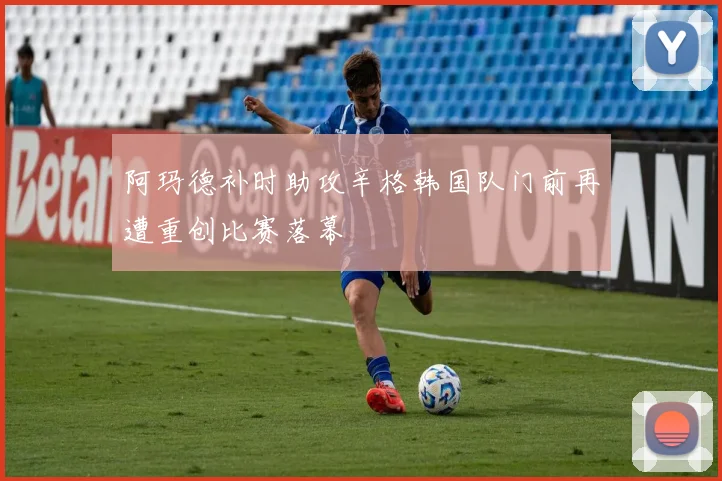 阿玛德补时助攻辛格韩国队门前再遭重创比赛落幕
