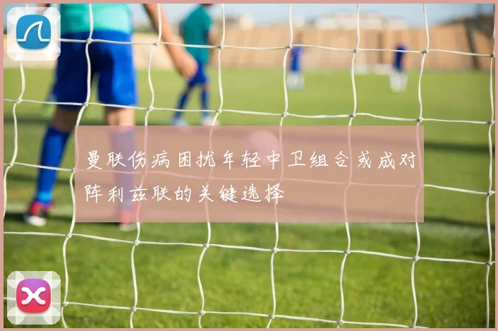 曼联伤病困扰年轻中卫组合或成对阵利兹联的关键选择