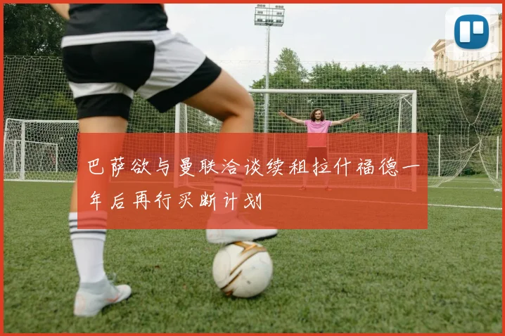巴萨欲与曼联洽谈续租拉什福德一年后再行买断计划