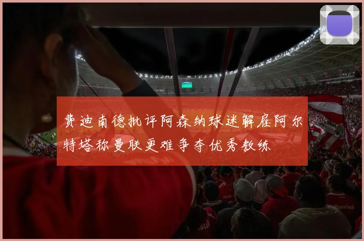 费迪南德批评阿森纳球迷解雇阿尔特塔称曼联更难争夺优秀教练