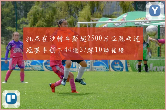 托尼在沙特年薪超2500万亚冠两连冠赛季创下44场37球10助佳绩