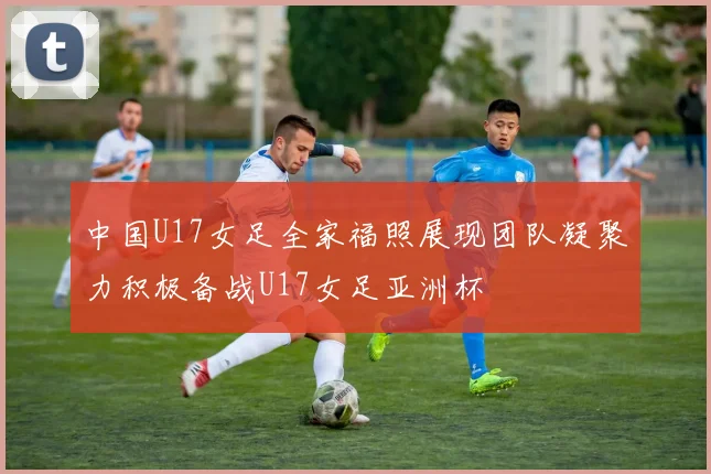 中国U17女足全家福照展现团队凝聚力积极备战U17女足亚洲杯