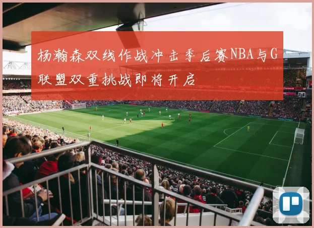 杨瀚森双线作战冲击季后赛NBA与G联盟双重挑战即将开启