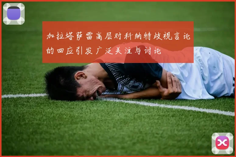 加拉塔萨雷高层对科纳特歧视言论的回应引发广泛关注与讨论