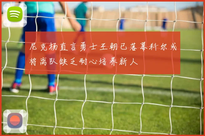 尼克杨直言勇士王朝已落幕科尔或将离队缺乏耐心培养新人