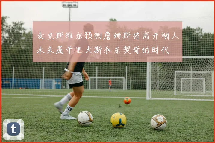 麦克斯维尔预测詹姆斯将离开湖人未来属于里夫斯和东契奇的时代