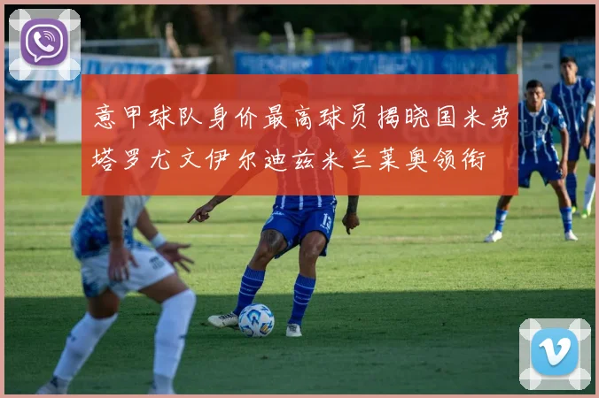 意甲球队身价最高球员揭晓国米劳塔罗尤文伊尔迪兹米兰莱奥领衔