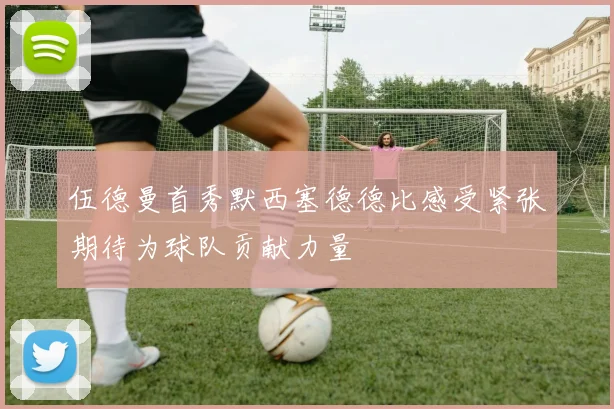 伍德曼首秀默西塞德德比感受紧张期待为球队贡献力量