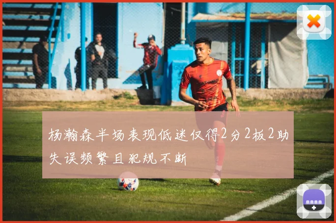 杨瀚森半场表现低迷仅得2分2板2助失误频繁且犯规不断